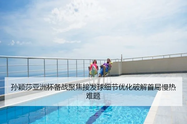 孙颖莎亚洲杯备战聚焦接发球细节优化破解首局慢热难题