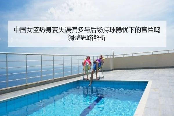 中国女篮热身赛失误偏多与后场持球隐忧下的宫鲁鸣调整思路解析