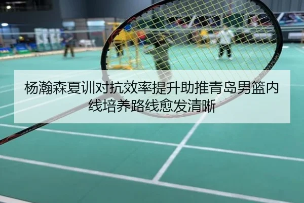 杨瀚森夏训对抗效率提升助推青岛男篮内线培养路线愈发清晰