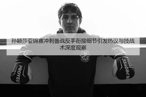 孙颖莎亚锦赛冲刺备战反手衔接细节引发热议与技战术深度观察