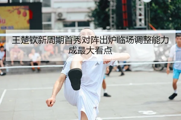 王楚钦新周期首秀对阵出炉临场调整能力成最大看点
