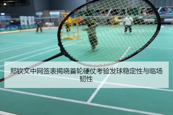 郑钦文中网签表揭晓首轮硬仗考验发球稳定性与临场韧性